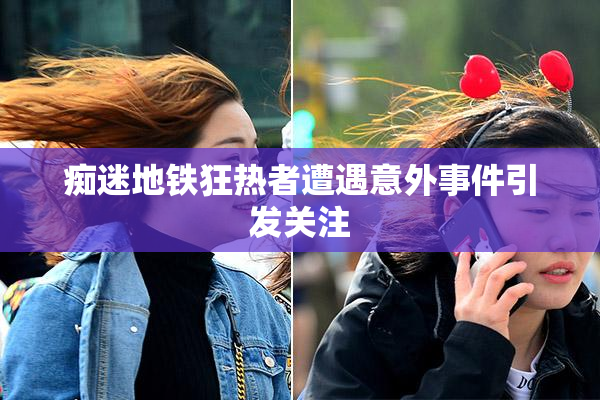 痴迷地铁狂热者遭遇意外事件引发关注