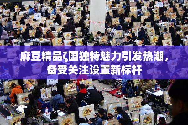 麻豆精品ζ国独特魅力引发热潮，备受关注设置新标杆