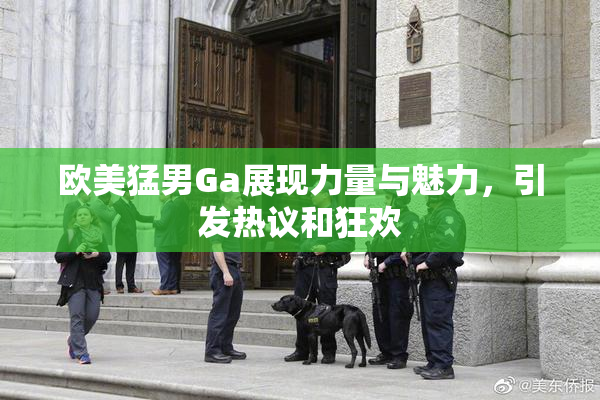 欧美猛男Ga展现力量与魅力，引发热议和狂欢