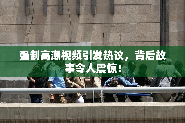 强制高潮视频引发热议，背后故事令人震惊！