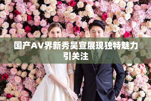国产AV界新秀吴宣展现独特魅力引关注
