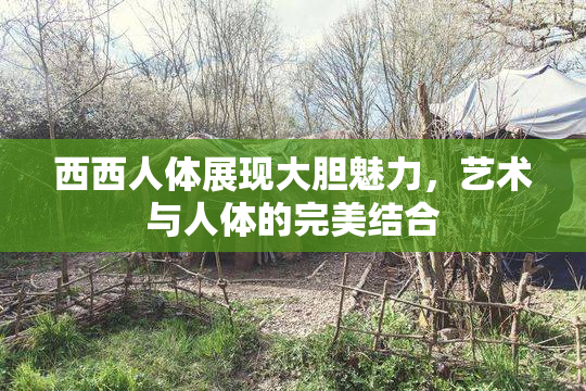 西西人体展现大胆魅力，艺术与人体的完美结合