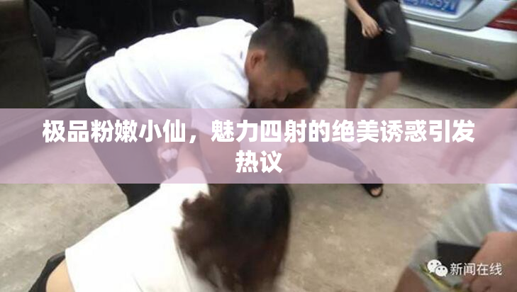 极品粉嫩小仙，魅力四射的绝美诱惑引发热议
