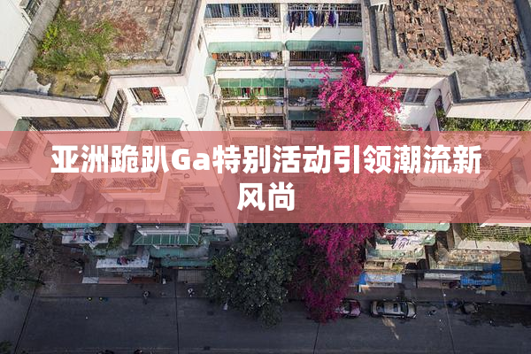 亚洲跪趴Ga特别活动引领潮流新风尚