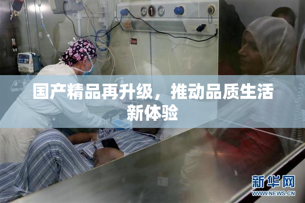 国产精品再升级，推动品质生活新体验