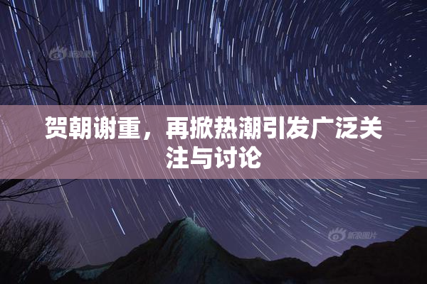 贺朝谢重，再掀热潮引发广泛关注与讨论