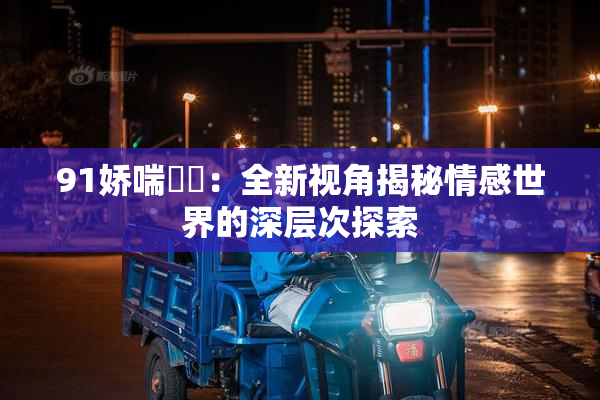 91娇喘❌‌：全新视角揭秘情感世界的深层次探索
