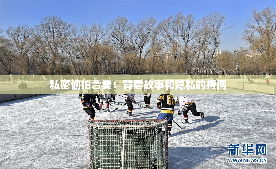 私密偷拍合集：背后故事和隐私的拷问