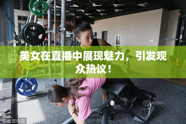 美女在直播中展现魅力，引发观众热议！