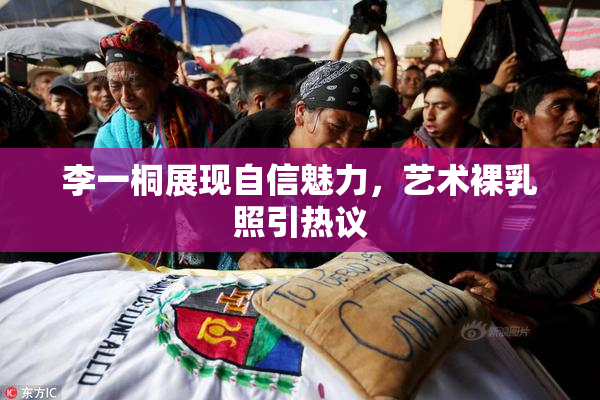 李一桐展现自信魅力，艺术裸乳照引热议