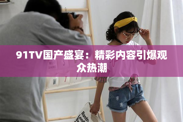 91TV国产盛宴：精彩内容引爆观众热潮