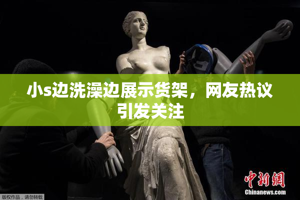 小s边洗澡边展示货架，网友热议引发关注