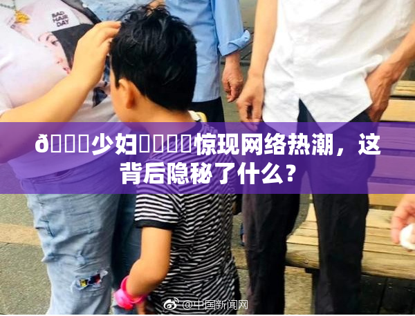 🔞少妇❌‌❌‌惊现网络热潮，这背后隐秘了什么？