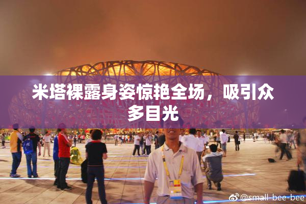 米塔裸露身姿惊艳全场，吸引众多目光