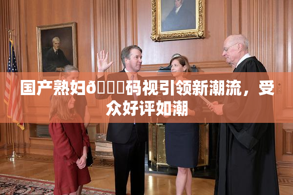 国产熟妇🈚码视引领新潮流，受众好评如潮