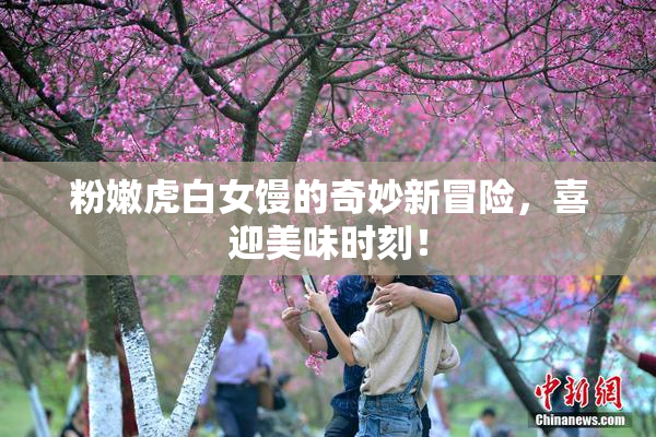 粉嫩虎白女馒的奇妙新冒险，喜迎美味时刻！