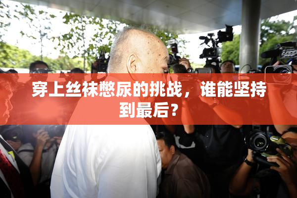 穿上丝袜憋尿的挑战，谁能坚持到最后？