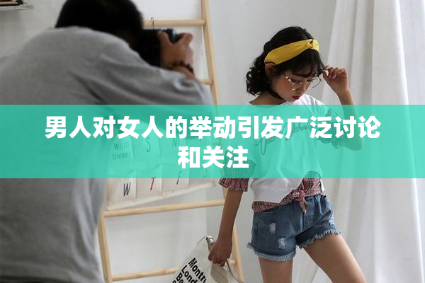 男人对女人的举动引发广泛讨论和关注