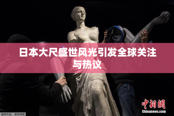 日本大尺盛世风光引发全球关注与热议