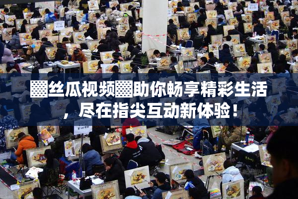 ▓丝瓜视频▓助你畅享精彩生活，尽在指尖互动新体验！