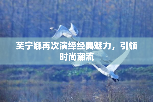 芙宁娜再次演绎经典魅力，引领时尚潮流