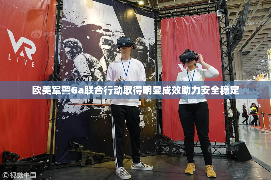 欧美军警Ga联合行动取得明显成效助力安全稳定