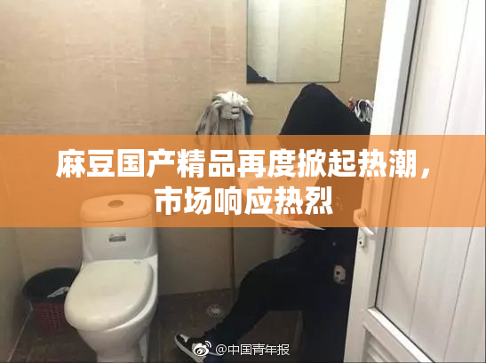 麻豆国产精品再度掀起热潮，市场响应热烈