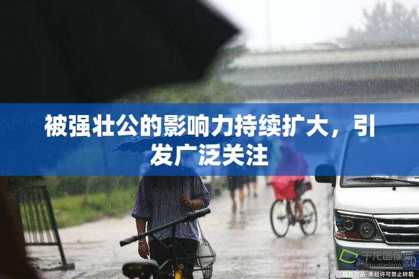 被强壮公的影响力持续扩大，引发广泛关注