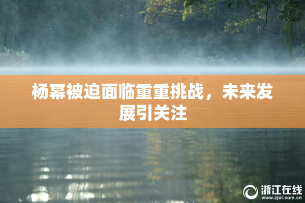 杨幂被迫面临重重挑战，未来发展引关注