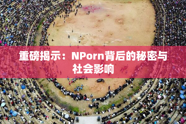 重磅揭示：ΝPorn背后的秘密与社会影响