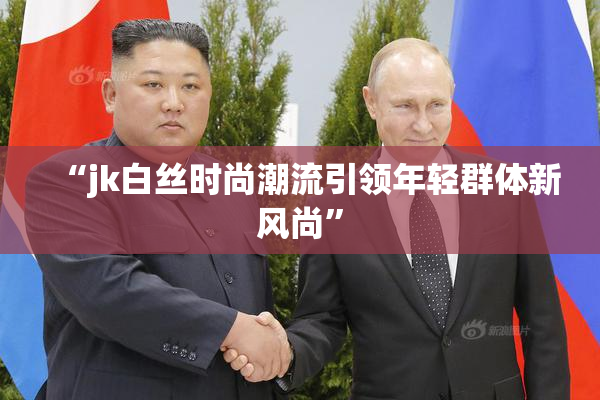 “jk白丝时尚潮流引领年轻群体新风尚”