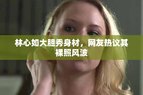 林心如大胆秀身材，网友热议其裸照风波
