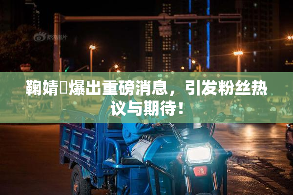 鞠婧祎爆出重磅消息，引发粉丝热议与期待！