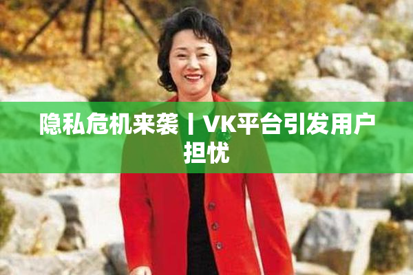 隐私危机来袭丨VK平台引发用户担忧