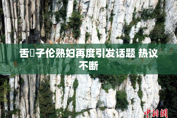 舌乚子伦熟妇再度引发话题 热议不断