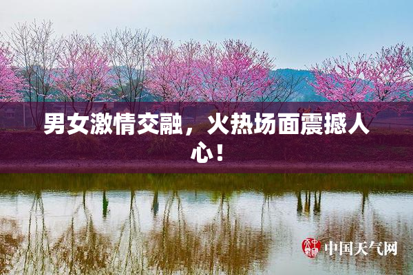 男女激情交融，火热场面震撼人心！