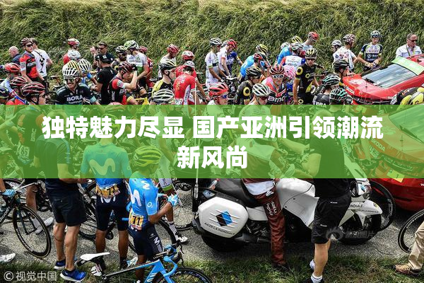 独特魅力尽显 国产亚洲引领潮流新风尚