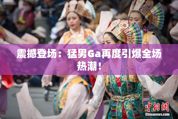 震撼登场：猛男Ga再度引爆全场热潮！