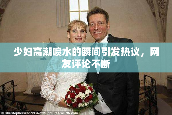 少妇高潮喷水的瞬间引发热议，网友评论不断