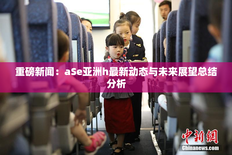 重磅新闻：aSe亚洲h最新动态与未来展望总结分析