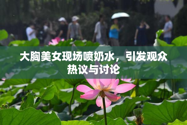 大胸美女现场喷奶水，引发观众热议与讨论