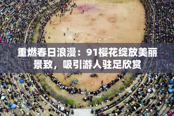 重燃春日浪漫：91樱花绽放美丽景致，吸引游人驻足欣赏