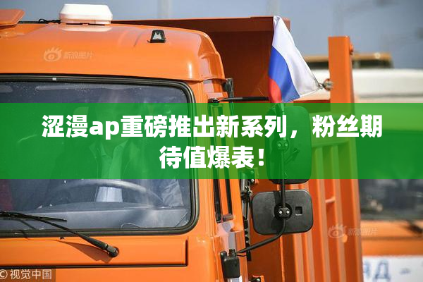 涩漫ap重磅推出新系列，粉丝期待值爆表！