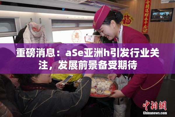 重磅消息：aSe亚洲h引发行业关注，发展前景备受期待