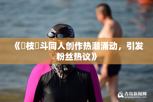 《狛枝凪斗同人创作热潮涌动，引发粉丝热议》