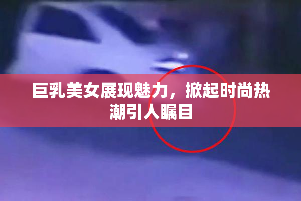 巨乳美女展现魅力，掀起时尚热潮引人瞩目