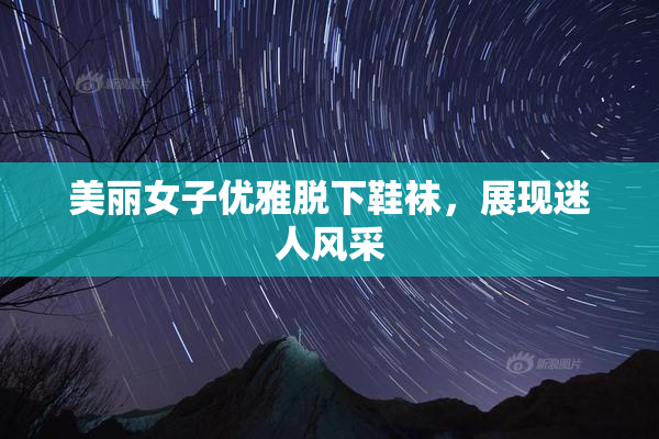 美丽女子优雅脱下鞋袜，展现迷人风采