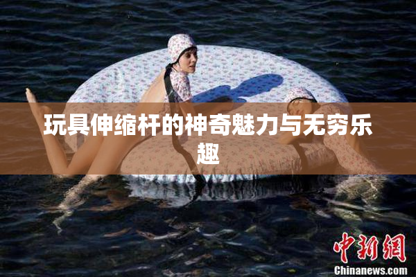 玩具伸缩杆的神奇魅力与无穷乐趣