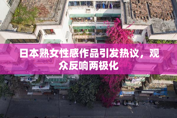 日本熟女性感作品引发热议，观众反响两极化