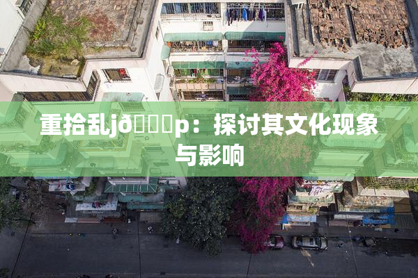重拾乱j🈚p：探讨其文化现象与影响
